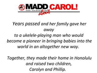 Years passed  and her family gave her away  to a ukelele-playing man who would  become a pioneer in bringing babies into the world in an altogether new way.   Together, they made their home in Honolulu  and raised two children,  Carolyn and Phillip.       