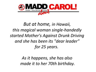 But at home,  in Hawaii,  this magical woman single-handedly  started Mother's Against Drunk Driving  and she has been its "dear leader"  for 25 years.   As it happens, she has also  made it to her 70th birthday. 
