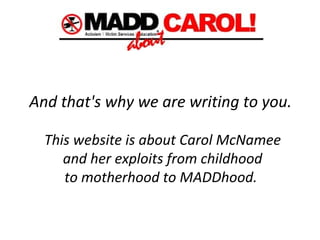 And that's why we are writing to you.   This website is about Carol McNamee  and her exploits from childhood  to motherhood to MADDhood.   