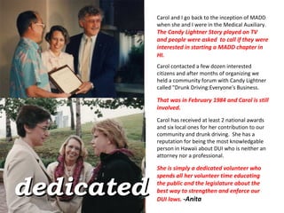 Carol and I go back to the inception of MADD when she and I were in the Medical Auxiliary.   The Candy Lightner Story played on TV  and people were asked  to call if they were interested in starting a MADD chapter in HI.    Carol contacted a few dozen interested citizens and after months of organizing we held a community forum with Candy Lightner called "Drunk Driving:Everyone's Business.   That was in February 1984 and Carol is still involved.  Carol has received at least 2 national awards and six local ones for her contribution to our community and drunk driving.  She has a reputation for being the most knowledgable person in Hawaii about DUI who is neither an attorney nor a professional.   She is simply a dedicated volunteer who spends all her volunteer time educating the public and the legislature about the best way to strengthen and enforce our DUI laws.  -Anita  dedicated 