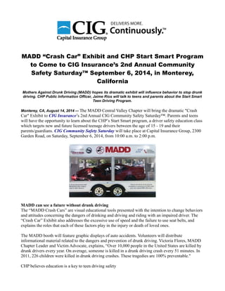 MADD “Crash Car” Exhibit and CHP Start Smart Program
to Come to CIG Insurance’s 2nd Annual Community
Safety Saturday™ September 6, 2014, in Monterey,
California
Mothers Against Drunk Driving (MADD) hopes its dramatic exhibit will influence behavior to stop drunk
driving. CHP Public Information Officer, Jaime Rios will talk to teens and parents about the Start Smart
Teen Driving Program.
Monterey, CA, August 14, 2014 –- The MADD Central Valley Chapter will bring the dramatic "Crash
Car" Exhibit to CIG Insurance’s 2nd Annual CIG Community Safety Saturday™. Parents and teens
will have the opportunity to learn about the CHP’s Start Smart program, a driver safety education class
which targets new and future licensed teenage drivers between the age of 15 - 19 and their
parents/guardians. CIG Community Safety Saturday will take place at Capital Insurance Group, 2300
Garden Road, on Saturday, September 6, 2014, from 10:00 a.m. to 2:00 p.m.
MADD can see a future without drunk driving
The “MADD Crash Cars” are visual educational tools presented with the intention to change behaviors
and attitudes concerning the dangers of drinking and driving and riding with an impaired driver. The
“Crash Car” Exhibit also addresses the excessive use of speed and the failure to use seat belts, and
explains the roles that each of these factors play in the injury or death of loved ones.
The MADD booth will feature graphic displays of auto accidents. Volunteers will distribute
informational material related to the dangers and prevention of drunk driving. Victoria Flores, MADD
Chapter Leader and Victim Advocate, explains, “Over 10,000 people in the United States are killed by
drunk drivers every year. On average, someone is killed in a drunk driving crash every 51 minutes. In
2011, 226 children were killed in drunk driving crashes. These tragedies are 100% preventable."
CHP believes education is a key to teen driving safety
 