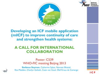 World Health
Organization

Developing an ICF mobile application
(mICF) to improve continuity of care
and strengthen health systems:
A CALL FOR INTERNATIONAL
COLLABORATION
Poster: C539
WHO-FIC meeting Beijing 2013
Stefanus Snyman, Catherine Sykes, Navreet Bhattal,
Ros Madden, Charlyn Goliath, Coen van Gool, Olaf Kraus de Camargo

ICF

 