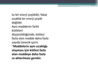 Isı bir enerji çeşididir, fakat
sıcaklık bir enerji çeşidi
değildir.
Aynı maddenin farklı
kütleleri
düşünüldüğünde, kütlesi
fazla olan madde daha fazla
sayıda tanecik içerir.
“Maddelerin aynı sıcaklığa
ulaşması için kütlesi fazla
olan maddeye daha fazla
ısı aktarılması gerekir.
 