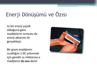 Enerji Dönüşümü ve Özısı

Isı bir enerji çeşidi
olduğuna göre
maddelerin ısınması da
enerji aktarımı ile
gerçekleşir.

Bir gram maddenin
sıcaklığını 1 0C arttırmak
için gerekli ısı miktarına o
maddenin öz ısısı denir.
 
