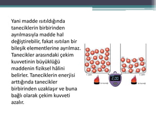 Yani madde ısıtıldığında
taneciklerin birbirinden
ayrılmasıyla madde hal
değiştirebilir, fakat ısıtılan bir
bileşik elementlerine ayrılmaz.
Tanecikler arasındaki çekim
kuvvetinin büyüklüğü
maddenin fiziksel hâlini
belirler. Taneciklerin enerjisi
arttığında tanecikler
birbirinden uzaklaşır ve buna
bağlı olarak çekim kuvveti
azalır.
 
