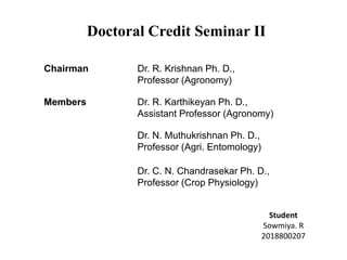 Doctoral Credit Seminar II
Chairman Dr. R. Krishnan Ph. D.,
Professor (Agronomy)
Members Dr. R. Karthikeyan Ph. D.,
Assistant Professor (Agronomy)
Dr. N. Muthukrishnan Ph. D.,
Professor (Agri. Entomology)
Dr. C. N. Chandrasekar Ph. D.,
Professor (Crop Physiology)
Student
Sowmiya. R
2018800207
 