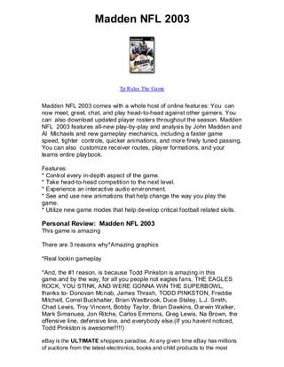 Madden NFL 2003




                              Tp Rules The Game


Madden NFL 2003 comes with a whole host of online featur es: You can
now meet, greet, chat, and play head-to-head against other gamers. You
can also download updated player rosters throughout the season. Madden
NFL 2003 features all-new play-by-play and analysis by John Madden and
Al Michaels and new gameplay mechanics, including a faster game
speed, tighter controls, quicker animations, and more finely tuned passing.
You can also customize receiver routes, player formations, and your
teams entire playbook.

Features:
* Control every in-depth aspect of the game.
* Take head-to-head competition to the next level.
* Experience an interactive audio environment.
* See and use new animations that help change the way you play the
game.
* Utilize new game modes that help develop critical football related skills.

Personal Review: Madden NFL 2003
This game is amazing

There are 3 reasons why*Amazing graphics

*Real lookin gameplay

*And, the #1 reason, is because Todd Pinkston is amazing in this
game.and by the way, for all you people not eagles fans, THE EAGLES
ROCK, YOU STINK, AND WERE GONNA WIN THE SUPERBOWL,
thanks to- Donovan Mcnab, James Thrash, TODD PINKSTON, Freddie
Mitchell, Correl Buckhalter, Brian Westbrook, Duce Staley, L.J. Smith,
Chad Lewis, Troy Vincent, Bobby Taylor, Brian Dawkins, D arwin Walker,
Mark Simanuea, Jon Ritche, Carlos Emmons, Greg Lewis, Na Brown, the
offensive line, defensive line, and everybody else.(If you havent noticed,
Todd Pinkston is awesome!!!!!)

eBay is the ULTIMATE shoppers paradise. At any given time eBay has millions
of auctions from the latest electronics, books and child products to the most
 