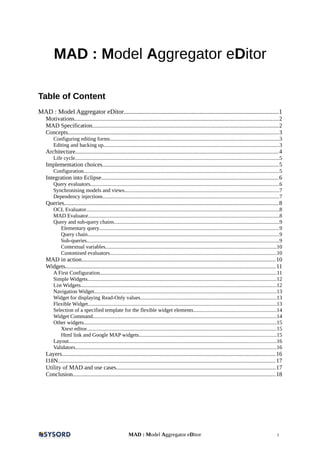 MAD : Model Aggregator eDitor
Table of Content
MAD : Model Aggregator eDitor................................................................................................1
Motivations.......................................................................................................................................2
MAD Specification............................................................................................................................2
Concepts............................................................................................................................................3
Configuring editing forms..............................................................................................................................3
Editing and backing up..................................................................................................................................3
Architecture.......................................................................................................................................4
Life cycle........................................................................................................................................................5
Implementation choices.....................................................................................................................5
Configuration.................................................................................................................................................5
Integration into Eclipse......................................................................................................................6
Query evaluators............................................................................................................................................6
Synchronising models and views...................................................................................................................7
Dependency injections...................................................................................................................................7
Queries..............................................................................................................................................8
OCL Evaluator...............................................................................................................................................8
MAD Evaluator..............................................................................................................................................8
Query and sub-query chains...........................................................................................................................9
Elementary query.....................................................................................................................................9
Query chain..............................................................................................................................................9
Sub-queries...............................................................................................................................................9
Contextual variables...............................................................................................................................10
Customised evaluators............................................................................................................................10
MAD in action.................................................................................................................................10
Widgets............................................................................................................................................11
A First Configuration...................................................................................................................................11
Simple Widgets............................................................................................................................................12
List Widgets.................................................................................................................................................12
Navigation Widget.......................................................................................................................................13
Widget for displaying Read-Only values.....................................................................................................13
Flexible Widget............................................................................................................................................13
Selection of a specified template for the flexible widget elements..............................................................14
Widget Command........................................................................................................................................14
Other widgets...............................................................................................................................................15
Xtext editor.............................................................................................................................................15
Html link and Google MAP widgets......................................................................................................15
Layout..........................................................................................................................................................16
Validators.....................................................................................................................................................16
Layers..............................................................................................................................................16
I18N................................................................................................................................................17
Utility of MAD and use cases..........................................................................................................17
Conclusion.......................................................................................................................................18
MAD : Model Aggregator eDitor 1
 