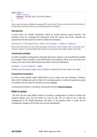 Query Chain {
"books->last()",
language: ACCELEO call authorMultiBook(),
"first()"
}
Query chain with queries of different languages (OCL and Acceleo). This query chain returns the first author of
the last book in the library who wrote several books present in the library.
Sub-queries
A main query can include sub-queries which are written between square brackets. The
evaluator starts by evaluating the sub-queries from the context; the results obtained are
injected into the main queries in order to replace the sub-query.
eContainer().oclAsType(Library).books->select(pages > [pages])->isEmpty()
Returns true if the book is the one with the most pages in the library. The first 'pages' refers to the books in the
iteration. '[pages]' is evaluated before the iteration and corresponds to the number of pages of the book.
Contextual variables
In order to simplify writing queries and make them more explicit, a set of predefined variables
are available. These variables, set by MAD before the evaluation, allow us to access the view
context, the value of the edited element and other contextual information.
$UIVALUE > 10 and $UIVALUE < 10000
Validation rule of a numerical widget's value. $UIVALUE is substituted by the value written in the widget.
Customised evaluators
In order to meet specific needs, MAD allows you to create your own evaluators, reference
them in the configuration and use them for evaluating queries. A prefixed expressions parser
is available and can easily be reused by any new language.
A customised evaluator is created by realizing the interface QueryEvaluator.
MAD in action
The first step for using MAD consists in creating a configuration in which we define the
required editing views for the model we want to edit. All we need to do is add this
configuration to the MAD preferences and that’s it, the property editor is ready. All the
configuration changes will be taken into account immediately.
MAD : Model Aggregator eDitor 10
 