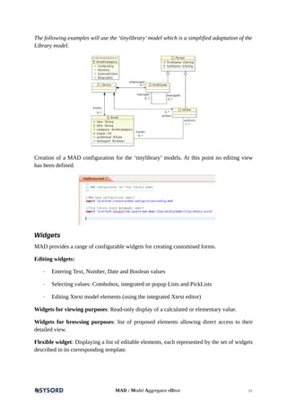 The following examples will use the ‘tinylibrary’model which is a simplified adaptation of the
Library model.
Creation of a MAD configuration for the ‘tinylibrary’ models. At this point no editing view
has been defined.
Widgets
MAD provides a range of configurable widgets for creating customised forms.
Editing widgets:
- Entering Text, Number, Date and Boolean values
- Selecting values: Combobox, integrated or popup Lists and PickLists
- Editing Xtext model elements (using the integrated Xtext editor)
Widgets for viewing purposes: Read-only display of a calculated or elementary value.
Widgets for browsing purposes: list of proposed elements allowing direct access to their
detailed view.
Flexible widget: Displaying a list of editable elements, each represented by the set of widgets
described in its corresponding template.
MAD : Model Aggregator eDitor 11
 