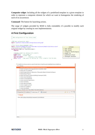 Composite widget: Including all the widgets of a predefined template in a given template in
order to represent a composite element for which we want to homogenise the rendering of
each of its occurrences
Command: The button for launching actions.
The range of widgets provided by MAD is fully extendable; it’s possible to modify each
original widget by creating its own implementations.
A First Configuration
//------------------------------------------
// MAD configuration for Tiny library model
//------------------------------------------
//MAD base configuration import
import "platform:/resource/mad.configuration/config.mad"
//Tiny library Ecore metamodel import
import "platform:/plugin/com.sysord.mad.demo.tinylibrary/model/tinylibrary.ecore"
//Configuration for a Book element
Configuration BOOK for tinylibrary.Book {
template:
//Textbox widget for editing title property
widget:Title //the widget id
label:"Title" //widget label
type:TEXT_WIDGET //display a text widget
value:"title" //Ocl query for getting the 'title' property from the book.
}
MAD : Model Aggregator eDitor 12
 