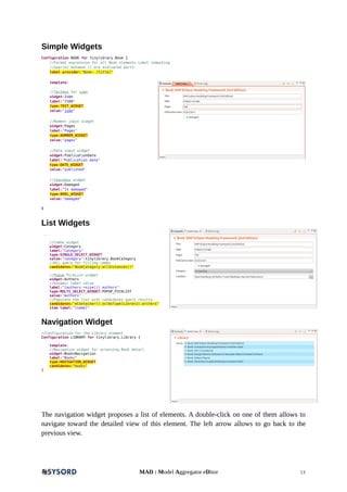 Simple Widgets
Configuration BOOK for tinylibrary.Book {
//Format expression for all Book elements Label computing
//queries between [] are evaluated parts.
label provider:"Book: [title]"
template:
...
//Textbox for isbn
widget:Isbn
label:"ISBN"
type:TEXT_WIDGET
value:"isbn"
//Number input widget
widget:Pages
label:"Pages"
type:NUMBER_WIDGET
value:"pages"
//Date input widget
widget:PublicationDate
label:"Publication date"
type:DATE_WIDGET
value:"published"
//Checkbox widget
widget:Damaged
label:"Is damaged"
type:BOOL_WIDGET
value:"damaged"
}
List Widgets
...
//Combo widget
widget:Category
label:"Category"
type:SINGLE_SELECT_WIDGET
value:"category":tinylibrary.BookCategory
//OCL query for filling combo
candidates:"BookCategory.allInstances()"
//Popup PickList widget
widget:Authors
//Dynamic label value
label:"[authors->size()] authors"
type:MULTI_SELECT_WIDGET:POPUP_PICKLIST
value:"authors"
//Populate the list with candidates query results
candidates:"eContainer().oclAsType(Library).writers"
item label:"[name]"
Navigation Widget
//Configuration for the Library element
Configuration LIBRARY for tinylibrary.Library {
template:
//Navigation widget for accessing Book detail
widget:BooksNavigation
label:"Books"
type:NAVIGATION_WIDGET
candidates:"books"
}
The navigation widget proposes a list of elements. A double-click on one of them allows to
navigate toward the detailed view of this element. The left arrow allows to go back to the
previous view.
MAD : Model Aggregator eDitor 13
 