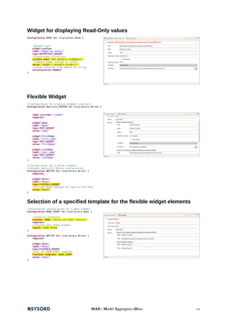 Widget for displaying Read-Only values
Configuration BOOK for tinylibrary.Book {
...
//Output text
widget:avgPage
label:"Pages by author"
type:OUTPUTTEXT_WIDGET
//conditional visibility
visible when:"not authors->isEmpty()"
//Compute pages average by author.
value:"(pages / authors->size())"
//value converter from double to string.
valueConverter:DOUBLE
}
Flexible Widget
//Configuration for a person element (abstract)
Configuration Abstract_PERSON for tinylibrary.Person {
label provider:"[name]"
template:
widget:Name
label:"Name"
type:TEXT_WIDGET
value:"name"
widget:FirstName
label:"First name"
type:TEXT_WIDGET
value:"firstName"
widget:LastName
label:"Last name"
type:TEXT_WIDGET
value:"lastName"
}
//Configuration for a Writer element
//extends implicitly Person configuration
Configuration WRITER for tinylibrary.Writer {
template:
widget:Books
label:"Books"
type:FLEXIBLE_WIDGET
//include Book template for each writen book
value:"books"
}
Selection of a specified template for the flexible widget elements
//Alternative configuration for a Book element
Configuration BOOK_SHORT for tinylibrary.Book {
//Explicit extension
extends: BOOK //Reuse the BOOK template
template:
//Display only those widgets
layout: Isbn Title
}
Configuration WRITER for tinylibrary.Writer {
template:
widget:Books
label:"Books"
type:FLEXIBLE_WIDGET
//Use the BOOK_SHORT template
flexible template: BOOK_SHORT
value:"books"
}
MAD : Model Aggregator eDitor 14
 