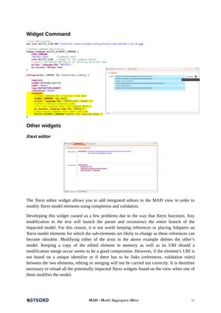 Widget Command
//Icon declaration
Use icon DELETE_ICON URI:"platform:/resource/mad.configuration/icons/delete-icon_16.png"
//Shared command declaration
Common Command DELETE_ELEMENT_COMMAND {
ITEM_COMMAND
"Delete item" //Command label
icon:DELETE_ICON //Image for the command button
//launch the DELETE MAD Macro for deleting selected item
action: language:MAD "DELETE()"
on success: Reload view
}
Configuration LIBRARY for tinylibrary.Library {
template:
widget:BooksNavigation
label:"Books"
type:NAVIGATION_WIDGET
candidates:"books"
commands:
//Inner command for creating a new book
GLOBAL_COMMAND "New Book"
action: language:MAD "CREATE([OCL:'books'])"
//after creation displays view
//for the created item: the command RESULT.
on success: Display view for "$RESULT",
//Use shared command with label override
DELETE_ELEMENT_COMMAND("Delete the selected book.")
}
Other widgets
Xtext editor
The Xtext editor widget allows you to add integrated editors to the MAD view in order to
modify Xtext model elements using completion and validation.
Developing this widget caused us a few problems due to the way that Xtext functions. Any
modification in the text will launch the parser and reconstruct the entire branch of the
impacted model. For this reason, it is not worth keeping references or placing Adapters on
Xtext model elements for which the sub-elements are likely to change as these references can
become obsolete. Modifying either of the texts in the above example deletes the other’s
model. Keeping a copy of the edited element in memory as well as its URI should a
modification merge occur seems to be a good compromise. However, if the element’s URI is
not based on a unique identifier or if there has to be links (references, validation rules)
between the two elements, editing or merging will not be carried out correctly. It is therefore
necessary to reload all the potentially impacted Xtext widgets found on the view when one of
them modifies the model.
MAD : Model Aggregator eDitor 15
 
