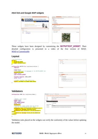 Html link and Google MAP widgets
These widgets have been designed by customising the OUTPUTTEXT_WIDGET. Their
detailed configuration is presented in a video of the first version of MAD:
MAD is Customizable
Layout
//tab declaration
UI Tab {
id:WRITEN_BOOKS
label:"Writen books"
}
Configuration WRITER for tinylibrary.Writer {
template:
widget:Books
//the widget will be diplayed on the WRITEN_BOOKS tab
tab:WRITEN_BOOKS
label:"Books"
type:FLEXIBLE_WIDGET
flexible template: BOOK_SHORT
value:"books"
//widgets display order definition
layout: LastName FirstName Name Books
}
Validators
Configuration BOOK for tinylibrary.Book {
…
//Number input widget
widget:Pages
label:"Pages"
type:NUMBER_WIDGET
value:"pages"
validators:
//Validation: pages widget must be filled
//and its value between 10 and 10000
validation rule:"not $UIVALUE.oclIsUndefined()"
I18N Error message:"REQUIRED_VALUE"
validation rule:"$UIVALUE > 10 and $UIVALUE <
10000"
I18N Error message:"VALUE_OUT_OF_RANGE[10]
[10000]"
…
}
Validation rules placed on the widgets can verify the conformity of the values before updating
the model.
MAD : Model Aggregator eDitor 16
 