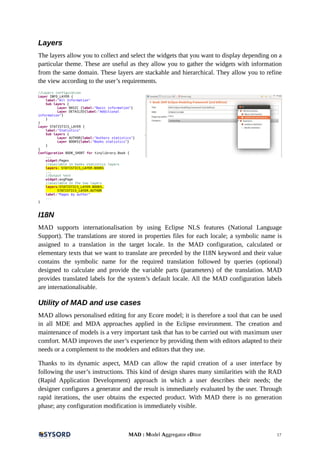 Layers
The layers allow you to collect and select the widgets that you want to display depending on a
particular theme. These are useful as they allow you to gather the widgets with information
from the same domain. These layers are stackable and hierarchical. They allow you to refine
the view according to the user’s requirements.
//Layers configuration
Layer INFO_LAYER {
label:"All Information"
Sub layers {
Layer BASIC {label:"Basic information"}
Layer DETAILED{label:"Additional
information"}
}
}
Layer STATISTICS_LAYER {
label:"Statistics"
Sub layers {
Layer AUTHOR{label:"Authors statistics"}
Layer BOOKS{label:"Books statistics"}
}
}
Configuration BOOK_SHORT for tinylibrary.Book {
...
widget:Pages
//available in books statistics layers
layers: STATISTICS_LAYER.BOOKS
...
//Output text
widget:avgPage
//available in the two layers
layers:STATISTICS_LAYER.BOOKS,
STATISTICS_LAYER.AUTHOR
label:"Pages by author"
...
}
I18N
MAD supports internationalisation by using Eclipse NLS features (National Language
Support). The translations are stored in properties files for each locale; a symbolic name is
assigned to a translation in the target locale. In the MAD configuration, calculated or
elementary texts that we want to translate are preceded by the I18N keyword and their value
contains the symbolic name for the required translation followed by queries (optional)
designed to calculate and provide the variable parts (parameters) of the translation. MAD
provides translated labels for the system’s default locale. All the MAD configuration labels
are internationalisable.
Utility of MAD and use cases
MAD allows personalised editing for any Ecore model; it is therefore a tool that can be used
in all MDE and MDA approaches applied in the Eclipse environment. The creation and
maintenance of models is a very important task that has to be carried out with maximum user
comfort. MAD improves the user’s experience by providing them with editors adapted to their
needs or a complement to the modelers and editors that they use.
Thanks to its dynamic aspect, MAD can allow the rapid creation of a user interface by
following the user’s instructions. This kind of design shares many similarities with the RAD
(Rapid Application Development) approach in which a user describes their needs; the
designer configures a generator and the result is immediately evaluated by the user. Through
rapid iterations, the user obtains the expected product. With MAD there is no generation
phase; any configuration modification is immediately visible.
MAD : Model Aggregator eDitor 17
 