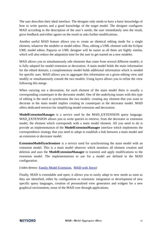 The user describes their ideal interface. The designer only needs to have a basic knowledge of
how to write queries and a good knowledge of the target model. The designer configures
MAD according to the description of the user’s needs; the user immediately sees the result,
gives feedback and either agrees on the result or asks further modifications.
Another useful MAD feature allows you to create an identical editing mode for a single
element, whatever the modeler or model editor. Thus, editing a UML element with the Eclipse
UML model editor, Papyrus or UML designer will be easier as all three are highly similar,
which will also reduce the adaptation time for the user to get started on a new modeler.
MAD allows you to simultaneously edit elements that come from several different models; it
is fully adapted for model extension or decoration. A main model holds the main information
for the edited domain; a complementary model holds additional information which is needed
for specific uses. MAD allows you to aggregate this information on a given editing view and
modify or simultaneously consult the two models. Using layers allows you to refine the view
following this merge.
When carrying out a decoration, for each element of the main model there is usually a
corresponding counterpart in the decorator model. One of the underlying issues with this type
of editing is the need to synchronise the two models: creating any element that you want to
decorate in the main model implies creating its counterpart in the decorator model. MAD
offers dedicated services for simplifying model extension and decoration.
ModelExtensionManager is a service used by the MAD_EXTENSION query language.
MAD_EXTENSION allows you to write queries to retrieve, from the decorator or extension
model, the element which corresponds with a main model element. All you need to do is
provide an implementation of the ModelExtensionManager interface which implements the
correspondence strategy that you need to adopt to establish a link between a main model and
an extension or decorator model.
ExtensionModelSynchroniser is a service used for synchronising the main model with an
extension model. This is a main model observer which monitors all element creation and
deletion and uses the ModelExtensionManager to transmit and apply modifications to the
extension model. The implementations to use for a model are defined in the MAD
configuration.
(video demos: Family Model Extension, MAD with Xtext)
Finally, MAD is extendable and open; it allows you to easily adapt to new needs as soon as
they are identified, either by configuration or extension: integration or development of new
specific query languages, creation of personalised view generators and widgets for a new
graphical environment, reuse of the MAD core through applications.
MAD : Model Aggregator eDitor 18
 