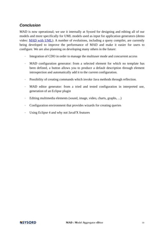 Conclusion
MAD is now operational; we use it internally at Sysord for designing and editing all of our
models and more specifically for UML models used as input for application generators (demo
video: MAD with UML). A number of evolutions, including a query compiler, are currently
being developed to improve the performance of MAD and make it easier for users to
configure. We are also planning on developing many others in the future:
- Integration of CDO in order to manage the multiuser mode and concurrent access
- MAD configuration generator: from a selected element for which no template has
been defined, a button allows you to produce a default description through element
introspection and automatically add it to the current configuration.
- Possibility of creating commands which invoke Java methods through reflection.
- MAD editor generator: from a tried and tested configuration in interpreted use,
generation of an Eclipse plugin
- Editing multimedia elements (sound, image, video, charts, graphs, ...)
- Configuration environment that provides wizards for creating queries
- Using Eclipse 4 and why not JavaFX features
MAD : Model Aggregator eDitor 19
 