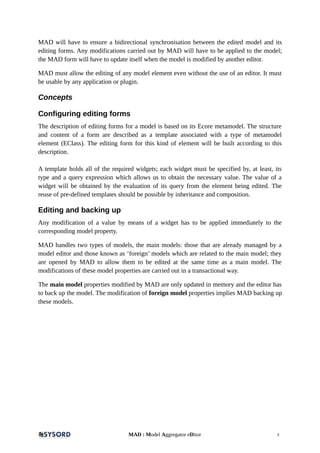 MAD will have to ensure a bidirectional synchronisation between the edited model and its
editing forms. Any modifications carried out by MAD will have to be applied to the model;
the MAD form will have to update itself when the model is modified by another editor.
MAD must allow the editing of any model element even without the use of an editor. It must
be usable by any application or plugin.
Concepts
Configuring editing forms
The description of editing forms for a model is based on its Ecore metamodel. The structure
and content of a form are described as a template associated with a type of metamodel
element (EClass). The editing form for this kind of element will be built according to this
description.
A template holds all of the required widgets; each widget must be specified by, at least, its
type and a query expression which allows us to obtain the necessary value. The value of a
widget will be obtained by the evaluation of its query from the element being edited. The
reuse of pre-defined templates should be possible by inheritance and composition.
Editing and backing up
Any modification of a value by means of a widget has to be applied immediately to the
corresponding model property.
MAD handles two types of models, the main models: those that are already managed by a
model editor and those known as ‘foreign’ models which are related to the main model; they
are opened by MAD to allow them to be edited at the same time as a main model. The
modifications of these model properties are carried out in a transactional way.
The main model properties modified by MAD are only updated in memory and the editor has
to back up the model. The modification of foreign model properties implies MAD backing up
these models.
MAD : Model Aggregator eDitor 3
 