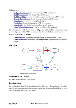 Main services :
ConfigurationManager : Service for managing MAD configurations
ModelProviderService : Service providing EMF models.
ModelAccessObject : Service for reading and persisting elements in EMF models.
QueryEvaluationService : Service of query evaluation on EMF models.
WidgetFactory : Service for creating MAD widgets.
ViewBuilder : Service for creating the MAD view's content.
WidgetBuilder : Service for creating platform-specific widgets.
WidgetValueValidationService : Service of widget's value validation.
The UI plug-in uses MAD Core to create an Eclipse view with an edition form corresponding
to the configuration and the EMF element currently selected in the Eclipse environment.
Services implemented by the UI :
SWTViewBuilder : Implements the ViewBuilder to generate the SWT view.
SWTWidgetBuilder : Implements the WidgetBuilder to generate the SWT specific
widgets.
Life cycle
Implementation choices
MAD will obviously be an Eclipse plugin
Configuration
The configuration of the MAD editing forms will be defined by a dedicated model. Given the
mass of information that a configuration can involve and the expected readability, we have
opted for a textual DSL created with Xtext.
MAD : Model Aggregator eDitor 5
 