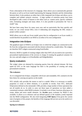 From a description of the structure of a language, Xtext allows you to automatically generate
the parser as well as an Ecore model representing the language elements and the relationships
between them. It also produces an editor that is fully integrated into Eclipse and allows you to
complete and validate syntactic structure. A large number of extension points have been
developed to add a series of features to the editor such as: content assist, specific validation
rules, formatting strategies and many others. It is also possible to personalise the “text to
model” step.
We have been using Xtext for many years now and we particularly like how quickly and
easily we can create textual DSLs even if elaborating and integrating the DSL remain a
project within a project
MAD allows you to edit any Ecore model, given that its configuration is an Ecore model; it
would therefore be possible to use MAD as an editor of its own configuration
Integration into Eclipse
The graphical aspect of MAD is an Eclipse view in which the widgets are constructed on the
fly from the configuration associated with the element selected by a model editor. The widgets
are therefore SWT widgets constructed using FormToolkit.
However, MAD is capable of creating widgets other than SWT; all you need to do is provide a
personalised implementation of the services in charge of creating the graphical container for
the view and add widgets to it (ViewBuilder and WidgetBuilder).
Query evaluators
The widget values are obtained by evaluating queries from the selected element. We have
opted for OCL as the main language but there is the possibility of creating and using
personalised evaluators.
The evaluators
As it is integrated into Eclipse, compatible with Ecore and extendable, OCL seemed to be the
best choice for carrying out queries on the model.
OCL initially only provides the means to read in a model. When it is necessary to modify
properties or create or delete elements, it is possible to invoke, from OCL, dedicated
EOperations defined on the metamodel. UML provides a large number of these operations but
not all models do so. In order to carry out these types of operations we have added a
customised evaluator called MAD evaluator. It includes a set of basic functions allowing us to
create, delete and move model elements. An Acceleo query evaluator for MAD is also
available. It allows us to reference and use defined queries in the modules (.emtl) imported
into the MAD configuration. We also tried integrating EMF Query 2 but given the current
state of progress of this project, the benefits of this language did not turn out to be useful so it
was discarded.
Spying on evaluators
MAD : Model Aggregator eDitor 6
 