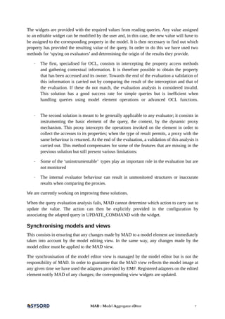 The widgets are provided with the required values from reading queries. Any value assigned
to an editable widget can be modified by the user and, in this case, the new value will have to
be assigned to the corresponding property in the model. It is then necessary to find out which
property has provided the resulting value of the query. In order to do this we have used two
methods for ‘spying on evaluators’ and determining the origin of the results they provide.
- The first, specialised for OCL, consists in intercepting the property access methods
and gathering contextual information. It is therefore possible to obtain the property
that has been accessed and its owner. Towards the end of the evaluation a validation of
this information is carried out by comparing the result of the interception and that of
the evaluation. If these do not match, the evaluation analysis is considered invalid.
This solution has a good success rate for simple queries but is inefficient when
handling queries using model element operations or advanced OCL functions.
- The second solution is meant to be generally applicable to any evaluator; it consists in
instrumenting the basic element of the query, the context, by the dynamic proxy
mechanism. This proxy intercepts the operations invoked on the element in order to
collect the accesses to its properties; when the type of result permits, a proxy with the
same behaviour is returned. At the end of the evaluation, a validation of this analysis is
carried out. This method compensates for some of the features that are missing in the
previous solution but still present various limitations:
- Some of the ‘uninstrumentable’ types play an important role in the evaluation but are
not monitored
- The internal evaluator behaviour can result in unmonitored structures or inaccurate
results when comparing the proxies.
We are currently working on improving these solutions.
When the query evaluation analysis fails, MAD cannot determine which action to carry out to
update the value. The action can then be explicitly provided in the configuration by
associating the adapted query in UPDATE_COMMAND with the widget.
Synchronising models and views
This consists in ensuring that any changes made by MAD to a model element are immediately
taken into account by the model editing view. In the same way, any changes made by the
model editor must be applied to the MAD view.
The synchronisation of the model editor view is managed by the model editor but is not the
responsibility of MAD. In order to guarantee that the MAD view reflects the model image at
any given time we have used the adapters provided by EMF. Registered adapters on the edited
element notify MAD of any changes; the corresponding view widgets are updated.
MAD : Model Aggregator eDitor 7
 