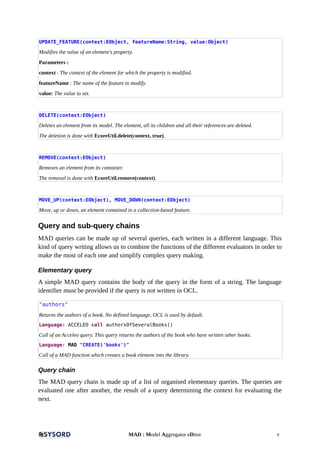 UPDATE_FEATURE(context:EObject, featureName:String, value:Object)
Modifies the value of an element's property.
Parameters :
context : The context of the element for which the property is modified.
featureName : The name of the feature to modify.
value: The value to set.
DELETE(context:EObject)
Deletes an element from its model. The element, all its children and all their references are deleted.
The deletion is done with EcoreUtil.delete(context, true).
REMOVE(context:EObject)
Removes an element from its container.
The removal is done with EcoreUtil.remove(context).
MOVE_UP(context:EObject), MOVE_DOWN(context:EObject)
Move, up or down, an element contained in a collection-based feature.
Query and sub-query chains
MAD queries can be made up of several queries, each written in a different language. This
kind of query writing allows us to combine the functions of the different evaluators in order to
make the most of each one and simplify complex query making.
Elementary query
A simple MAD query contains the body of the query in the form of a string. The language
identifier must be provided if the query is not written in OCL.
"authors"
Returns the authors of a book. No defined language, OCL is used by default.
Language: ACCELEO call authorsOfSeveralBooks()
Call of an Acceleo query. This query returns the authors of the book who have written other books.
Language: MAD "CREATE('books')"
Call of a MAD function which creates a book element into the library.
Query chain
The MAD query chain is made up of a list of organised elementary queries. The queries are
evaluated one after another, the result of a query determining the context for evaluating the
next.
MAD : Model Aggregator eDitor 9
 