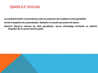 IŞINIM İLE YAYILMA
Isı enerjisinin iletim ve konveksiyon yolu ile yayılması için maddesel ortam gereklidir.
Ancak Isı boşlukta da yayılmaktadır. Boşlukta ısı enerjisi ışık ışınları ile taşınır.
Güneş’in Dünya’yı ısıtması bu yolla gerçekleşir. Ayrıca mikrodalga fırınlarda ve elektrik
ampulleri de ısı ışınım yolu İle yayılır.
 