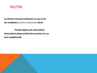 YALITIM
Isı yalıtımı amacıyla kullanılan ve ısıyı az ile-
ten maddelere yalıtım malzemeleri denir.
Plastik köpük,cam yünü,silikon
yünü,asbest,ahşap,asfalt,katran,somon vb. ya-
lıtım maddeleridir.
 