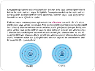 Kimyasal bağ oluşumu sırasında atomların elektron alma veya verme eğilimleri son
katmanlarındaki elektron sayısı ile ilişkilidir. Buna göre son katmanlarındaki elektron
sayısı az olan atomlar elektron verme eğiliminde, elektron sayısı fazla olan atomlar
ise elektron alma eğiliminde olurlar.
Elektron sayısı proton sayısına eşit olan atoma nötr atom adı verilir. Bir nötr atom
elektron alır veya verirse iyon oluşur. Nötr atomun elektron alması durumunda negatif
iyon (anyon), elektron vermesi durumunda ise pozitif iyon (katyon) oluşur. Bir iyonun
yükü, verdiği veya aldığı elektron sayısına göre belirlenir. Örneğin son yörüngesinde
2 elektron bulunan kalsiyum atomu oktet oluşturmak için 2 elektron verir ve artı iki
değerlikli (2+) iyon oluşturur. Buna karşılık son yörüngesinde 7 elektron bulunan klor
atomu 1 elektron alarak son yörüngesindeki elektron sayısını 8’e tamamlar ve eksi
bir değerlikli (1-) iyon oluşturur.
 