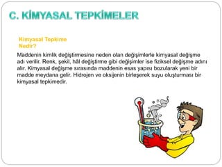 Kimyasal Tepkime
Nedir?
Maddenin kimlik değiştirmesine neden olan değişimlerle kimyasal değişme
adı verilir. Renk, şekil, hâl değiştirme gibi değişimler ise fiziksel değişme adını
alır. Kimyasal değişme sırasında maddenin esas yapısı bozularak yeni bir
madde meydana gelir. Hidrojen ve oksijenin birleşerek suyu oluşturması bir
kimyasal tepkimedir.
 