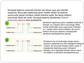 Kimyasal tepkime sırasında atomlar yok olmaz veya yeni atomlar
oluşamaz. Buna göre tepkimeye giren madde miktarı ile tepkime
sonucunda oluşan ürünlerin miktarı birbirine eşittir. Bu ilkeye kütlenin
korunması ilkesi adı verilir. Kimyasal tepkime denklemleri kütlenin
korunması ilkesine göre denkleştirilir.
1
2
Denklemin tepkimeye giren maddeler tarafında 2
hidrojen ve 2 oksijen atomu bulunduğu hâlde
ürünler tarafındaki suyun yapısında 2 hidrojen
ve 1 oksijen atomu bulunmaktadır. Bu durum
kütlenin korunumu ilkesine uymadığından
denklemin denkleştirilmesi gerekir.
Denklemin her iki tarafındaki oksijen atomu
sayılarını eşitlemek için H2O bileşiğinin katsayısı
2 yapılır. Bu durumda hidrojen atomu sayısı 4
olacağından tepkimeye giren hidrojenin
katsayısı da 2 yapılarak hidrojen atomu sayısı
4’e eşitlenir ve denklem denkleştirilmiş olur.
 