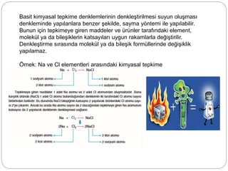Basit kimyasal tepkime denklemlerinin denkleştirilmesi suyun oluşması
denkleminde yapılanlara benzer şekilde, sayma yöntemi ile yapılabilir.
Bunun için tepkimeye giren maddeler ve ürünler tarafındaki element,
molekül ya da bileşiklerin katsayıları uygun rakamlarla değiştirilir.
Denkleştirme sırasında molekül ya da bileşik formüllerinde değişiklik
yapılamaz.
Örnek: Na ve Cl elementleri arasındaki kimyasal tepkime
 