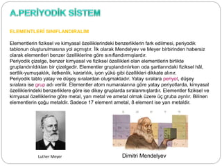 ELEMENTLERİ SINIFLANDIRALIM
Elementlerin fiziksel ve kimyasal özelliklerindeki benzerliklerin fark edilmesi, periyodik
tablonun oluşturulmasına yol açmıştır. İlk olarak Mendelyev ve Meyer birbirinden habersiz
olarak elementleri benzer özelliklerine göre sınıflandırmışlardır.
Periyodik çizelge, benzer kimyasal ve fiziksel özellikleri olan elementlerin birlikte
gruplandırıldıkları bir çizelgedir. Elementler gruplandırılırken oda şartlarındaki fiziksel hâl,
sertlik-yumuşaklık, iletkenlik, kararlılık, iyon yükü gibi özellikleri dikkate alınır.
Periyodik tablo yatay ve düşey sıralardan oluşmaktadır. Yatay sıralara periyot, düşey
sıralara ise grup adı verilir. Elementler atom numaralarına göre yatay periyotlarda, kimyasal
özelliklerindeki benzerliklere göre ise dikey gruplarda sıralanmışlardır. Elementler fiziksel ve
kimyasal özelliklerine göre metal, yarı metal ve ametal olmak üzere üç gruba ayrılır. Bilinen
elementlerin çoğu metaldir. Sadece 17 element ametal, 8 element ise yarı metaldir.
Luther Meyer Dimitri Mendelyev
 