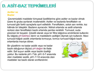 Asitler ve
Bazlar
Çevremizdeki maddeler kimyasal özelliklerine göre asitler ve bazlar olmak
üzere iki gruba ayrılarak incelenebilir. Asitler ve bazlarda fenolftalein ve
turnusol gibi farklı ayraçlarla ayırt edilebilir. Fenolftalein, soluk sarı renkte, toz
hâlinde bir bileşiktir. Bazların ayıracıdır. Nötral ortamda ve asitli ortamda
renksiz olan fenolftalein bazik ortamda pembe renklidir. Turnusol, suda
çözünen bir boyadır. Çözelti olarak veya bir filtre kâğıdına emdirilerek kullanılır.
Bu kâğıda pH belirteci denir ve maddelerin asitliğini ölçmek için kullanılır. Mavi
turnusol kâğıdı asidik ortamlarda kırmızıya, kırmızı turnusol kâğıdı bazik
ortamlarda maviye döner.
Bir çözeltinin ne kadar asidik veya ne kadar
bazik olduğunun ölçüsü pH değeri ile ifade
edilir. Saf suyun asitlik veya bazlık özelliği
yoktur. Bu nedenle pH’ı 7’dir. pH’ı 0-7 arasında
olan maddeler asidik, pH’ı 7-14 arasında olan
maddeler ise bazik olarak sınıflandırılır.
 