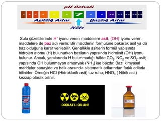 Sulu çözeltilerinde H+ iyonu veren maddelere asit, (OH)- iyonu veren
maddelere de baz adı verilir. Bir maddenin formülüne bakarak asit ya da
baz olduğuna karar verilebilir. Genellikle asitlerin formül yapısında
hidrojen atomu (H) bulunurken bazların yapısında hidroksit (OH) iyonu
bulunur. Ancak, yapılarında H bulunmadığı hâlde CO2, NO2 ve SO2 asit;
yapısında OH bulunmayan amonyak (NH3) ise bazdır. Bazı kimyasal
maddeler sanayide ve halk arasında sistematik adlarından farklı adlarla
bilinirler. Örneğin HCI (Hidroklorik asit) tuz ruhu, HNO3 ( Nitrik asit)
kezzap olarak bilinir.
 