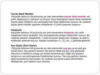 Toprak Alkali Metaller
Periyodik tablonun 2A grubunda yer alan elementlere toprak alkali metaller adı
verilir. Magnezyum, kalsiyum ve baryum sıkça karşılaşılan toprak alkali metallerdir.
Toprak alkali metallerin son yörüngelerinde ikişer elektronları bulunur. Bu nedenle
toprak alkali metaller yaptıkları bileşiklerde +2 yüklü katyonlar oluşturur.
Halojenler
Periyodik tablonun 7A grubunda yer alan elementlere halojenler adı verilir.
Halojenlerin tümü ametaldir. Son yörüngelerinde yedişer elektronları bulunur. Bu
nedenle yaptıkları bileşiklerde -1 yüklü anyonlar oluştururlar. Doğada, iki atomlu
moleküller şeklinde bulunur. Halojen molekülleri; F2, Cl2, Br2, I2 şeklinde gösterilir.
Soy Gazlar (Asal Gazlar)
Periyodik tablonun 8A grubunda yer alan elementler soy gaz ya da asal gaz
olarak bilinir. Soy gazların tamamı tek atomlu hâlde bulunur. Soy gazlardan
helyumun 2 elektronu olduğu için dublet tamamlamıştır. Diğer soy gazların
tamamının son yörüngesinde 8 elektronları bulunur. Yani soy gazların tamamı
oktet tamamlamış durumdadır. Bu nedenle soy gazlar başka elementlerle
etkileşemez, yani elektron alıp veremez.
 