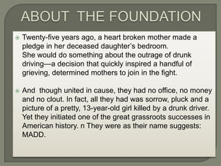 ABOUT  THE FOUNDATIONTwenty-five years ago, a heart broken mother made a pledge in her deceased daughter’s bedroom. 	She would do something about the outrage of drunk driving—a decision that quickly inspired a handful of grieving, determined mothers to join in the fight.  And  though united in cause, they had no office, no money and no clout. In fact, all they had was sorrow, pluck and a picture of a pretty, 13-year-old girl killed by a drunk driver. Yet they initiated one of the great grassroots successes in American history. n They were as their name suggests: MADD. 
