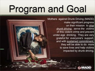 Program and GoalMothers  against Drunk Driving (MADD) make significant progress on their mission  to stop drunk driving,  serve the  victims  of this violent crime and prevent under-age  drinking.  They are very  grateful for  everyone's  support, and with sustained commitment,they will be able to do  more  to save lives and help victims impacted by drunk driving.