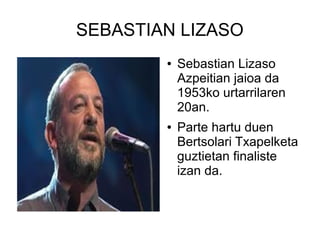 SEBASTIAN LIZASO
●

●

Sebastian Lizaso
Azpeitian jaioa da
1953ko urtarrilaren
20an.
Parte hartu duen
Bertsolari Txapelketa
guztietan finaliste
izan da.

 