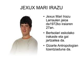 JEXUX MARI IRAZU
●

●

●

Jexux Mari Irazu
Larraulen jaioa
da1972ko iraiaren
27an.
Bertsolari eskolako
irakasle eta gai
jartzailea da.
Gizarte Antropologian
lizentziaduna da.

 
