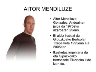 AITOR MENDILUZE
●

●

●

Aitor Mendiluze
Gonzalez Andoainen
jaioa da 1975eko
azaroaren 25ean.
Bi aldiz irabazi du
Gipuzkoako Bertsolari
Txapelketa 1995ean eta
2005ean.
Ikasketaz ingeniaria da
eta Gipuzkoako
bertsozale Elkarteko kide
izan da.

 