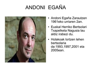 ANDONI EGAÑA
●

●

●

Andoni Egaña Zarautzen
1961eko urriaren 2an.
Euskal Herriko Bertsolari
Txapelketa Nagusia lau
aldiz irabezi du.
Holakoak lortzen lehen
bertsolaria
da:1993,1997,2001 eta
2005ean.

 