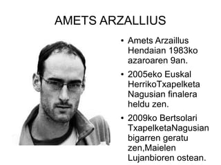 AMETS ARZALLIUS
●

●

●

Amets Arzaillus
Hendaian 1983ko
azaroaren 9an.
2005eko Euskal
HerrikoTxapelketa
Nagusian finalera
heldu zen.
2009ko Bertsolari
TxapelketaNagusian
bigarren geratu
zen,Maielen
Lujanbioren ostean.

 