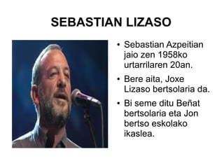 SEBASTIAN LIZASO
●

●

●

Sebastian Azpeitian
jaio zen 1958ko
urtarrilaren 20an.
Bere aita, Joxe
Lizaso bertsolaria da.
Bi seme ditu Beñat
bertsolaria eta Jon
bertso eskolako
ikaslea.

 