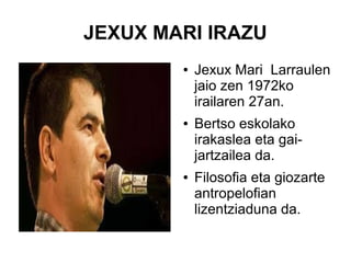 JEXUX MARI IRAZU
●

●

●

Jexux Mari Larraulen
jaio zen 1972ko
irailaren 27an.
Bertso eskolako
irakaslea eta gaijartzailea da.
Filosofia eta giozarte
antropelofian
lizentziaduna da.

 