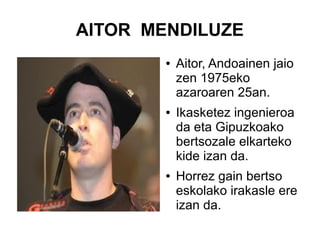 AITOR MENDILUZE
●

●

●

Aitor, Andoainen jaio
zen 1975eko
azaroaren 25an.
Ikasketez ingenieroa
da eta Gipuzkoako
bertsozale elkarteko
kide izan da.
Horrez gain bertso
eskolako irakasle ere
izan da.

 