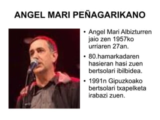 ANGEL MARI PEÑAGARIKANO
●

●

●

Angel Mari Albizturren
jaio zen 1957ko
urriaren 27an.
80.hamarkadaren
hasieran hasi zuen
bertsolari ibilbidea.
1991n Gipuzkoako
bertsolari txapelketa
irabazi zuen.

 