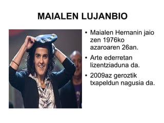 MAIALEN LUJANBIO
●

●

●

Maialen Hernanin jaio
zen 1976ko
azaroaren 26an.
Arte ederretan
lizentziaduna da.
2009az geroztik
txapeldun nagusia da.

 