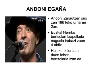 ANDONI EGAÑA
●

●

●

Andoni Zarautzen jaio
zen 1961eko urriaren
2an.
Euskal Herriko
bertsolari txapelketa
nagusia irabazi zuen
4 aldiz.
Holakorik lortzen
duen lehenbertsolaria izan da.

 